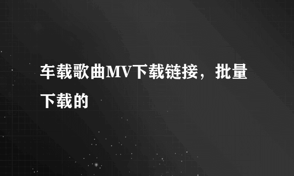 车载歌曲MV下载链接，批量下载的