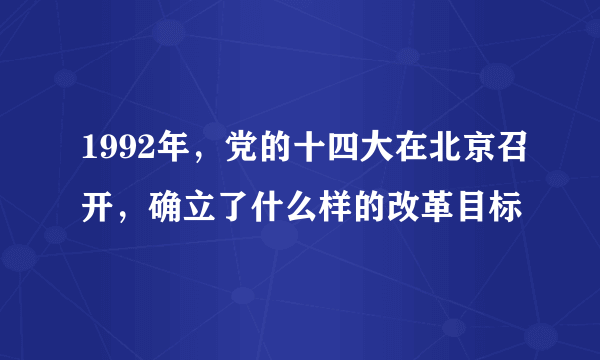 1992年，党的十四大在北京召开，确立了什么样的改革目标