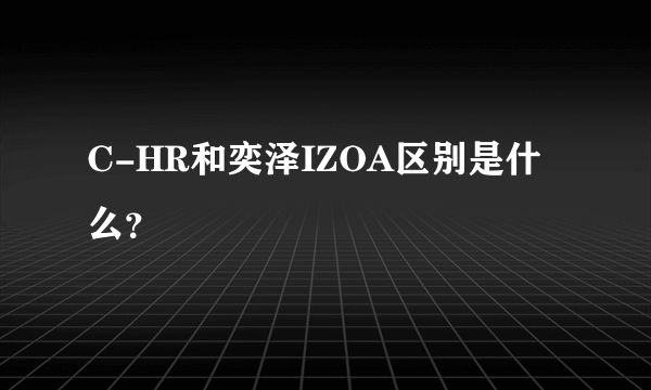 C-HR和奕泽IZOA区别是什么？