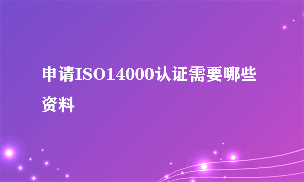 申请ISO14000认证需要哪些资料