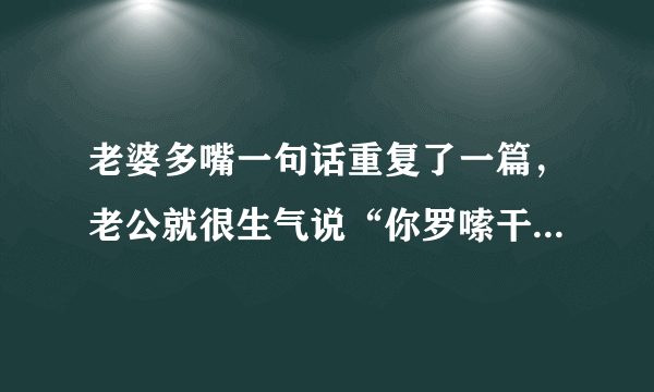 老婆多嘴一句话重复了一篇，老公就很生气说“你罗嗦干吗”哎烦啊