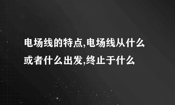 电场线的特点,电场线从什么或者什么出发,终止于什么