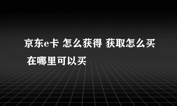 京东e卡 怎么获得 获取怎么买 在哪里可以买