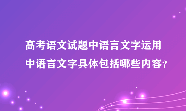 高考语文试题中语言文字运用中语言文字具体包括哪些内容？