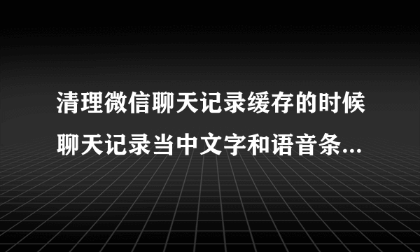 清理微信聊天记录缓存的时候聊天记录当中文字和语音条还在吗，清理的是什么？