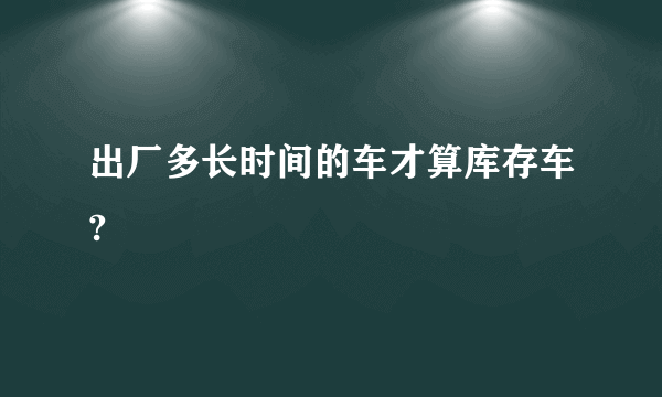 出厂多长时间的车才算库存车?