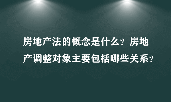 房地产法的概念是什么？房地产调整对象主要包括哪些关系？