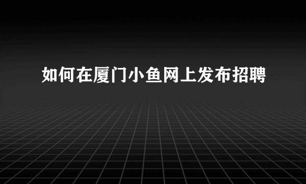 如何在厦门小鱼网上发布招聘