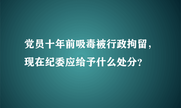 党员十年前吸毒被行政拘留，现在纪委应给予什么处分？