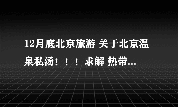 12月底北京旅游 关于北京温泉私汤！！！求解 热带雨林风情园 ，益泉，润清园，帮忙选择~求去过的 指点！