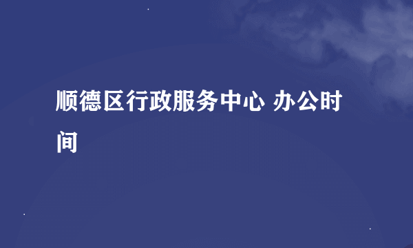 顺德区行政服务中心 办公时间