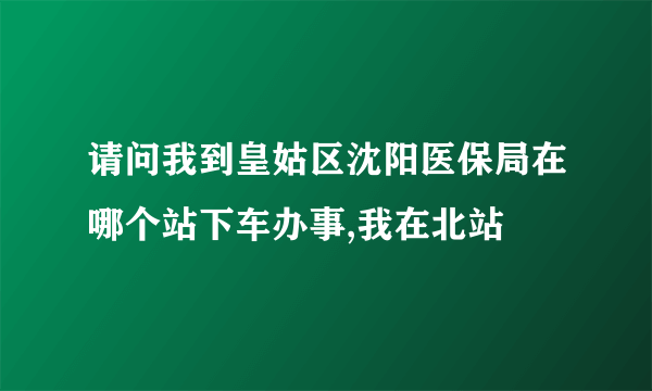 请问我到皇姑区沈阳医保局在哪个站下车办事,我在北站