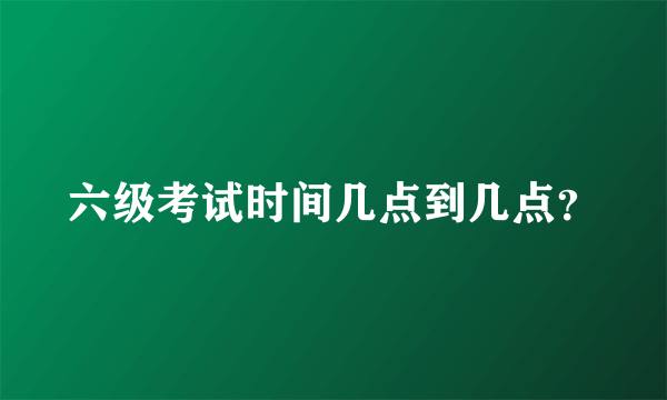 六级考试时间几点到几点？