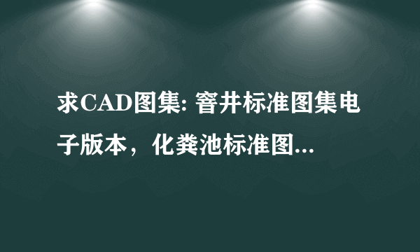 求CAD图集: 窨井标准图集电子版本，化粪池标准图集电子版本 能下载，不能勿回答，谢谢！！！