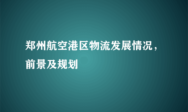 郑州航空港区物流发展情况，前景及规划