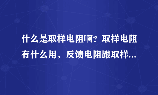 什么是取样电阻啊？取样电阻有什么用，反馈电阻跟取样电阻有什么区别？最好有图说明。。谢谢！