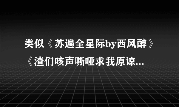 类似《苏遍全星际by西风醉》《渣们咳声嘶哑求我原谅》的小说！看文案采纳