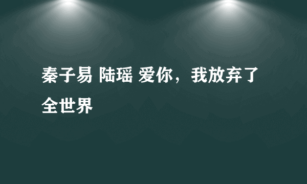 秦子易 陆瑶 爱你，我放弃了全世界