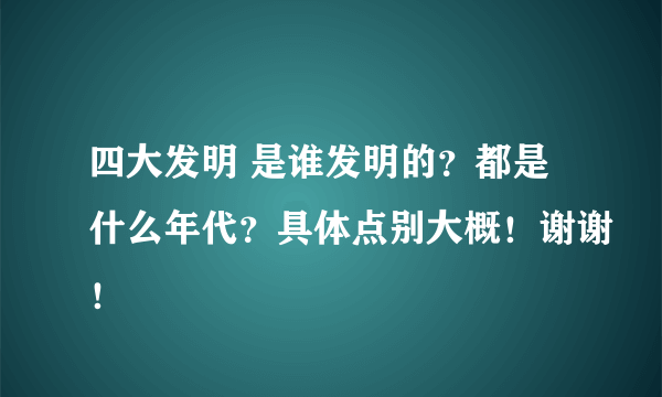 四大发明 是谁发明的？都是什么年代？具体点别大概！谢谢！