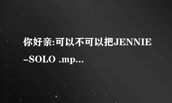 你好亲:可以不可以把JENNIE-SOLO .mp3音源及专辑封面发过来呀.谢谢亲