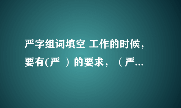 严字组词填空 工作的时候，要有(严 ）的要求，（严 ）的组织，(严 ）的态度，（严 ）的纪律。