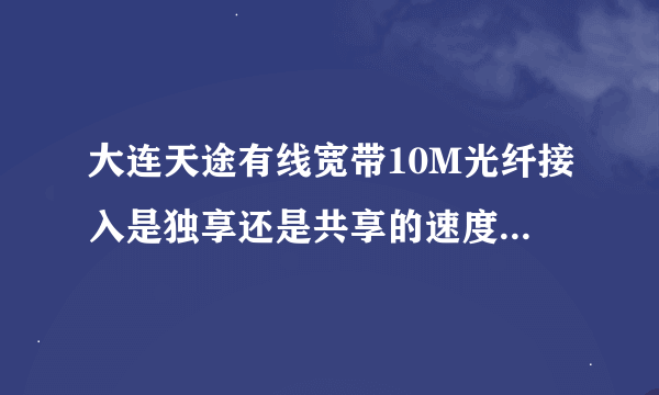 大连天途有线宽带10M光纤接入是独享还是共享的速度怎么样?