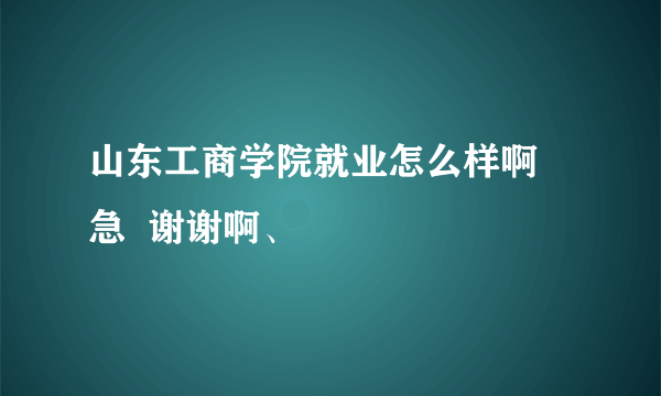 山东工商学院就业怎么样啊 急  谢谢啊、