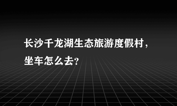 长沙千龙湖生态旅游度假村，坐车怎么去？