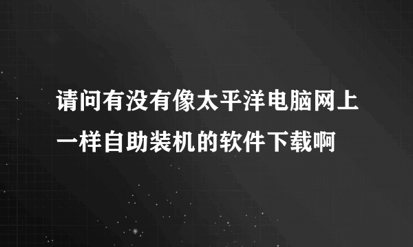 请问有没有像太平洋电脑网上一样自助装机的软件下载啊