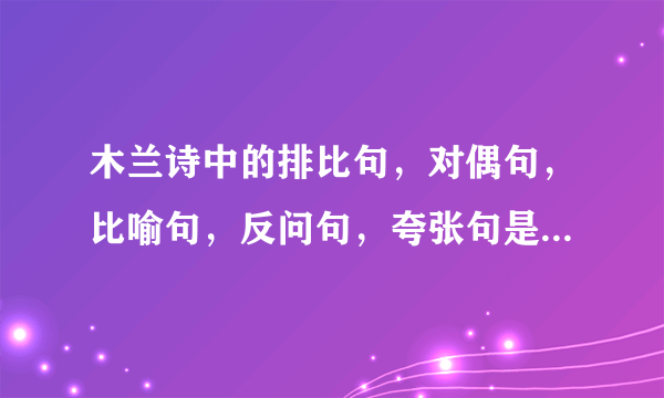 木兰诗中的排比句，对偶句，比喻句，反问句，夸张句是什么？热心回答一下吧