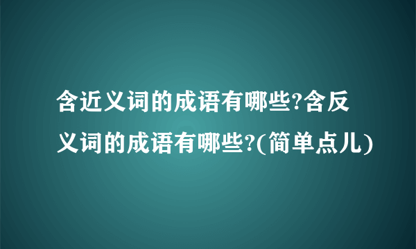 含近义词的成语有哪些?含反义词的成语有哪些?(简单点儿)