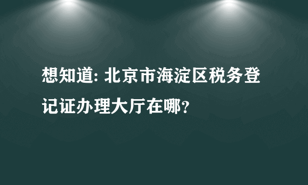 想知道: 北京市海淀区税务登记证办理大厅在哪？