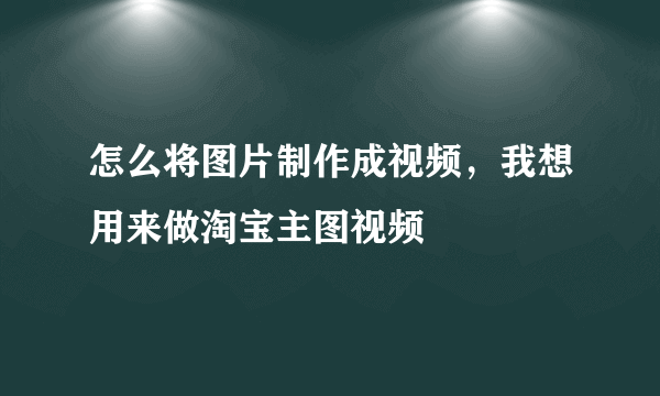 怎么将图片制作成视频，我想用来做淘宝主图视频