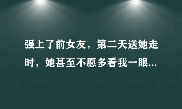 强上了前女友，第二天送她走时，她甚至不愿多看我一眼，担心会不会给她留下阴影…