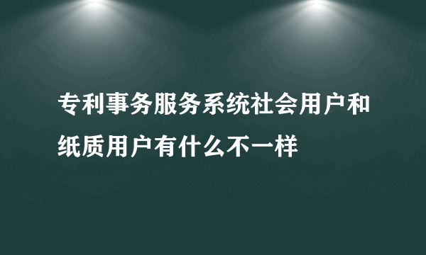 专利事务服务系统社会用户和纸质用户有什么不一样