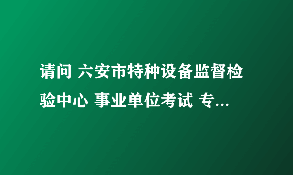 请问 六安市特种设备监督检验中心 事业单位考试 专业课考什么内容