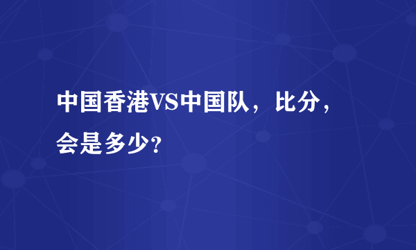 中国香港VS中国队，比分，会是多少？