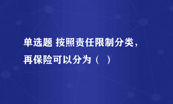 单选题 按照责任限制分类，再保险可以分为（ ）