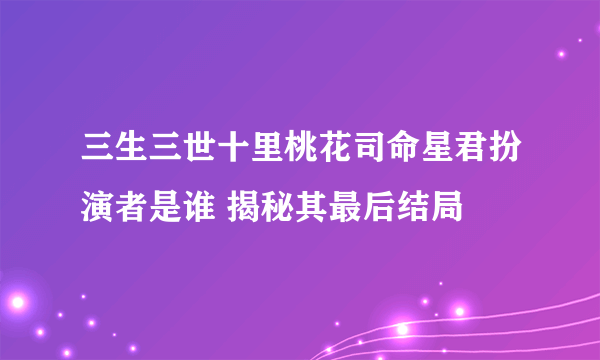 三生三世十里桃花司命星君扮演者是谁 揭秘其最后结局