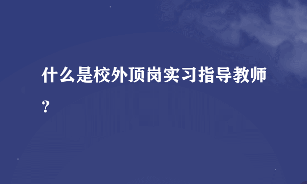 什么是校外顶岗实习指导教师？