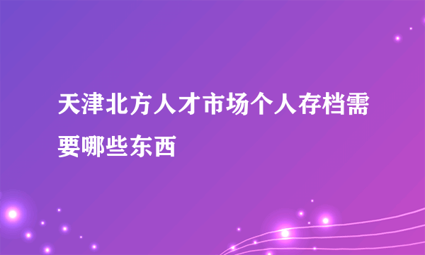 天津北方人才市场个人存档需要哪些东西