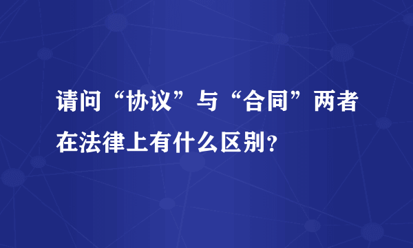 请问“协议”与“合同”两者在法律上有什么区别？