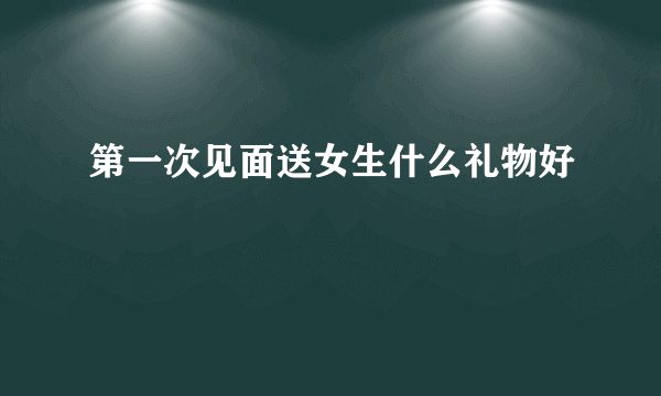 第一次见面送女生什么礼物好