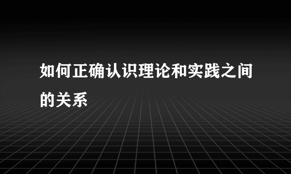 如何正确认识理论和实践之间的关系