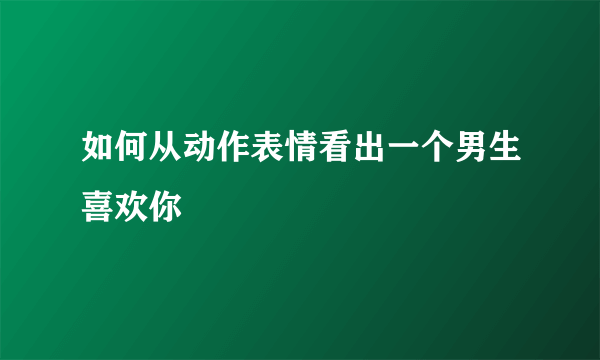 如何从动作表情看出一个男生喜欢你