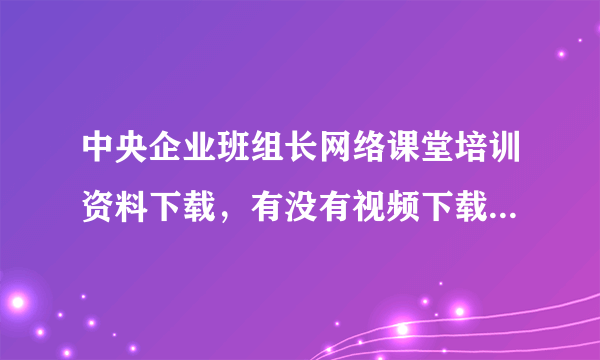 中央企业班组长网络课堂培训资料下载，有没有视频下载啊，下的PPT没有老师讲的生动，想保存视频版的