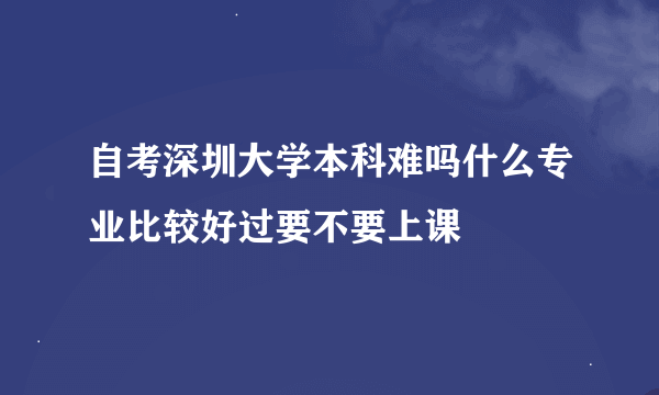 自考深圳大学本科难吗什么专业比较好过要不要上课