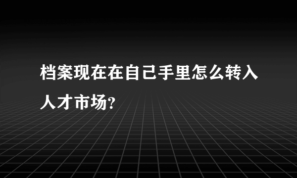 档案现在在自己手里怎么转入人才市场？