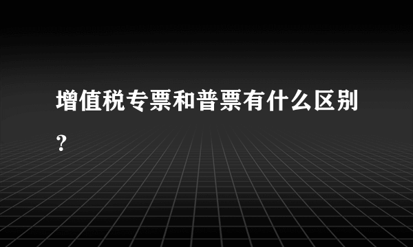 增值税专票和普票有什么区别？