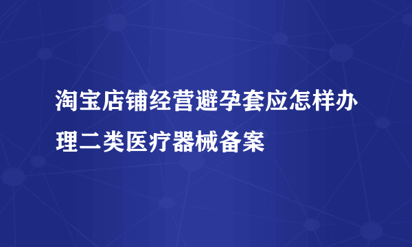 淘宝店铺经营避孕套应怎样办理二类医疗器械备案